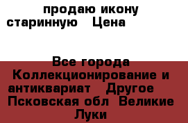 продаю икону старинную › Цена ­ 300 000 - Все города Коллекционирование и антиквариат » Другое   . Псковская обл.,Великие Луки г.